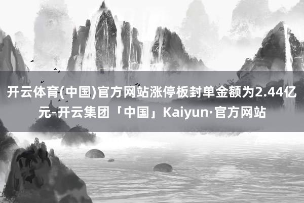 开云体育(中国)官方网站涨停板封单金额为2.44亿元-开云集团「中国」Kaiyun·官方网站