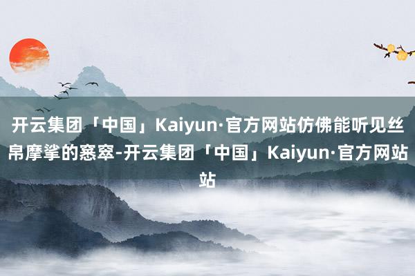 开云集团「中国」Kaiyun·官方网站仿佛能听见丝帛摩挲的窸窣-开云集团「中国」Kaiyun·官方网站