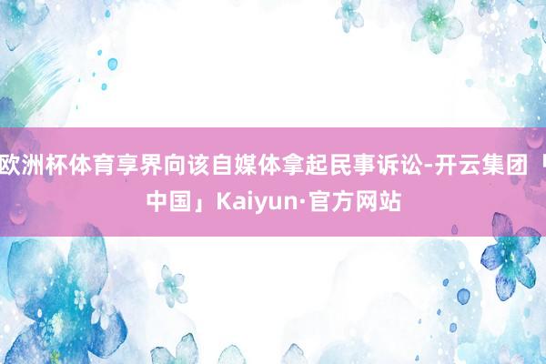 欧洲杯体育享界向该自媒体拿起民事诉讼-开云集团「中国」Kaiyun·官方网站