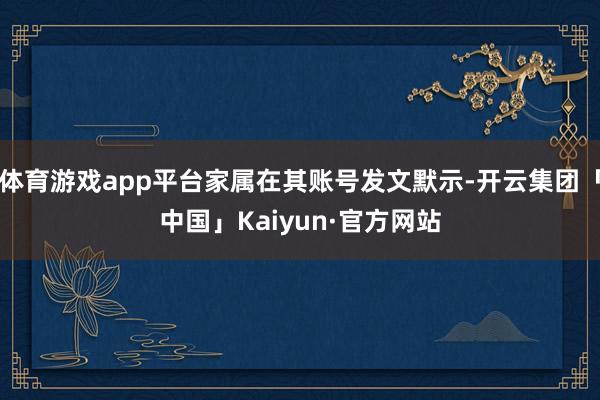 体育游戏app平台家属在其账号发文默示-开云集团「中国」Kaiyun·官方网站