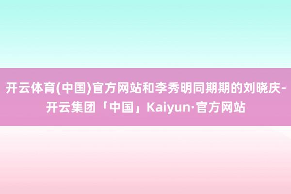 开云体育(中国)官方网站和李秀明同期期的刘晓庆-开云集团「中国」Kaiyun·官方网站