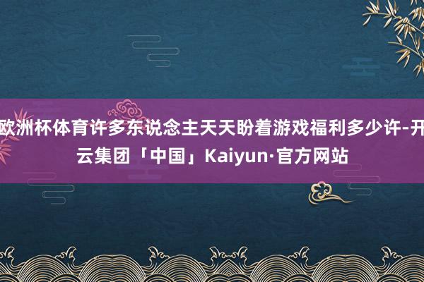 欧洲杯体育许多东说念主天天盼着游戏福利多少许-开云集团「中国」Kaiyun·官方网站