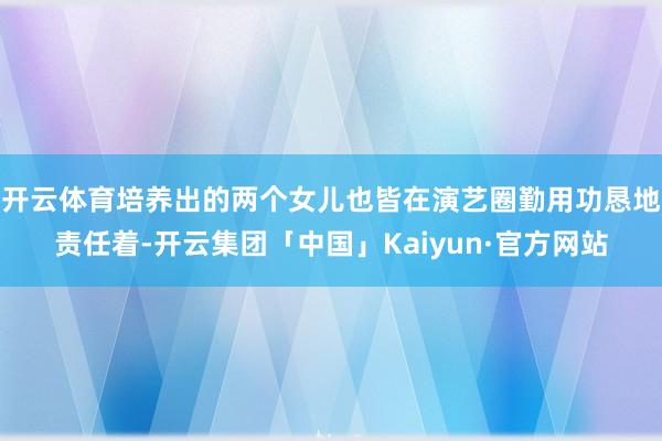 开云体育培养出的两个女儿也皆在演艺圈勤用功恳地责任着-开云集团「中国」Kaiyun·官方网站