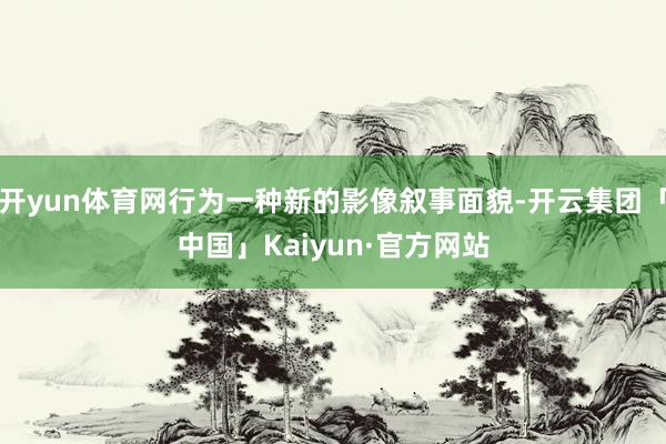开yun体育网行为一种新的影像叙事面貌-开云集团「中国」Kaiyun·官方网站